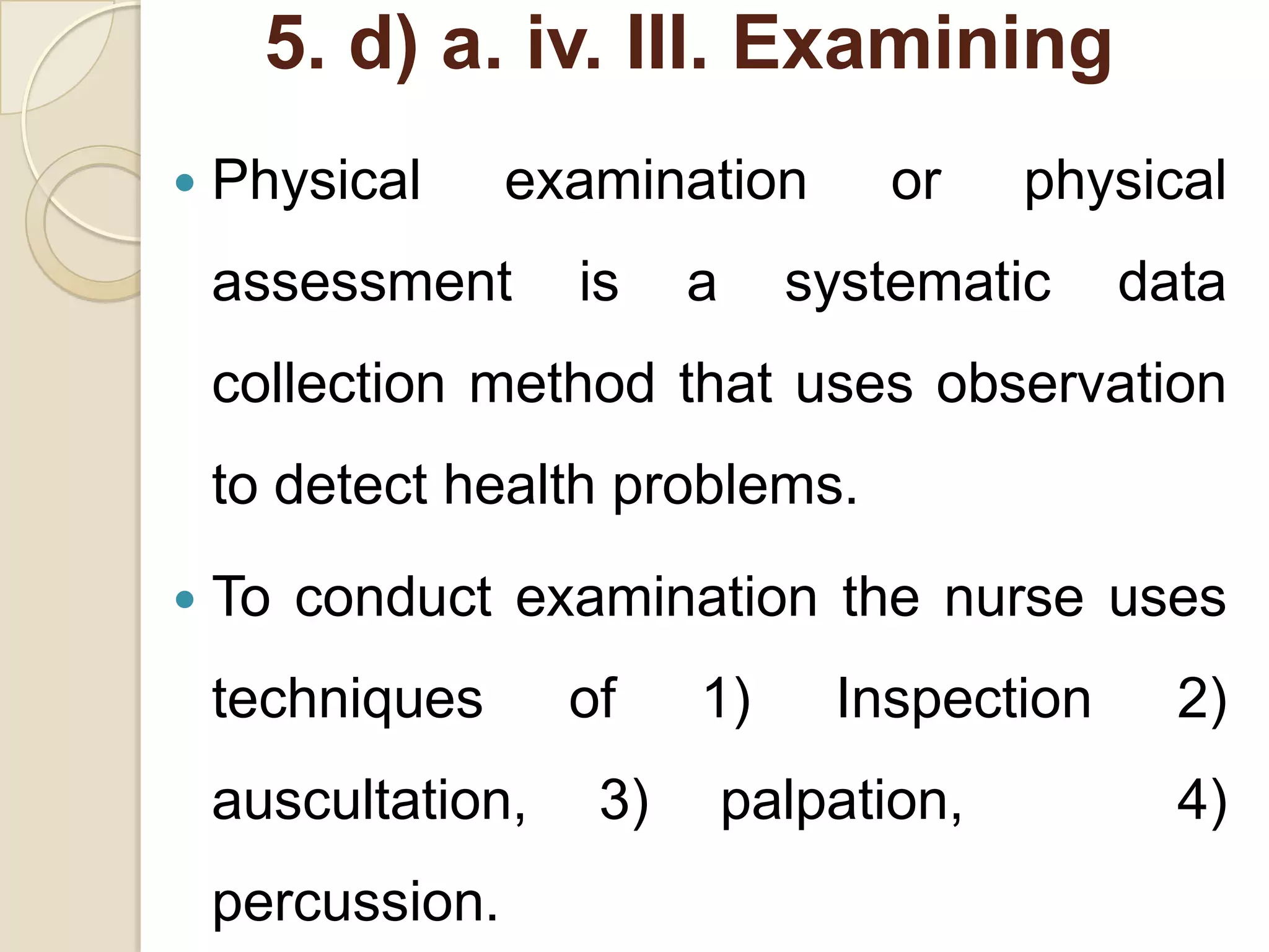 5. d) a. iv. III. Examining
   Physical      examination       or     physical
    assessment      is    a     systematic     data
    collection method that uses observation
    to detect health problems.
   To conduct examination the nurse uses
    techniques      of    1)      Inspection     2)
    auscultation,    3)       palpation,         4)
    percussion.
 