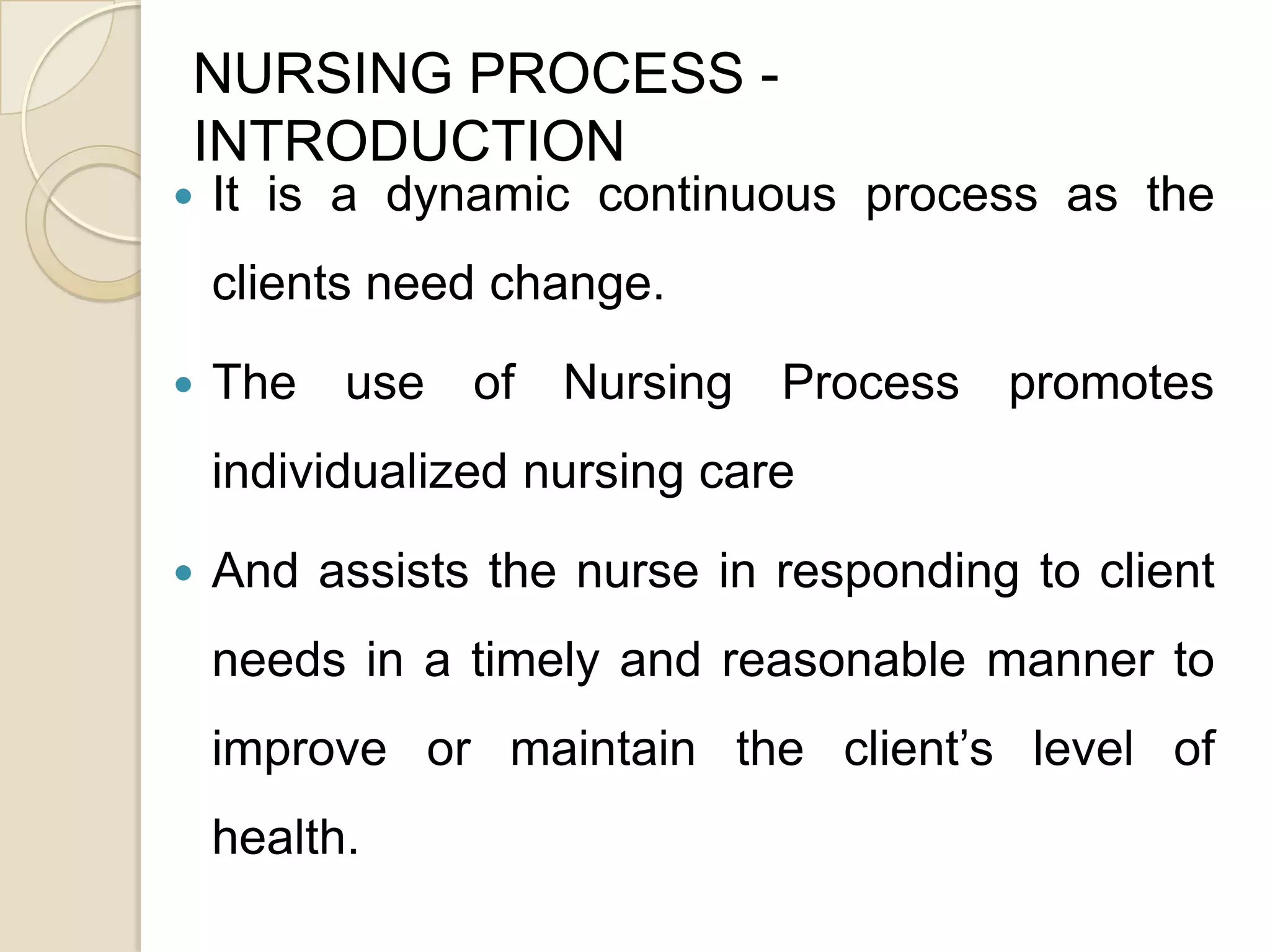 NURSING PROCESS -
INTRODUCTION
   It is a dynamic continuous process as the
    clients need change.

   The use of Nursing Process promotes
    individualized nursing care

   And assists the nurse in responding to client
    needs in a timely and reasonable manner to
    improve or maintain the client’s level of
    health.
 