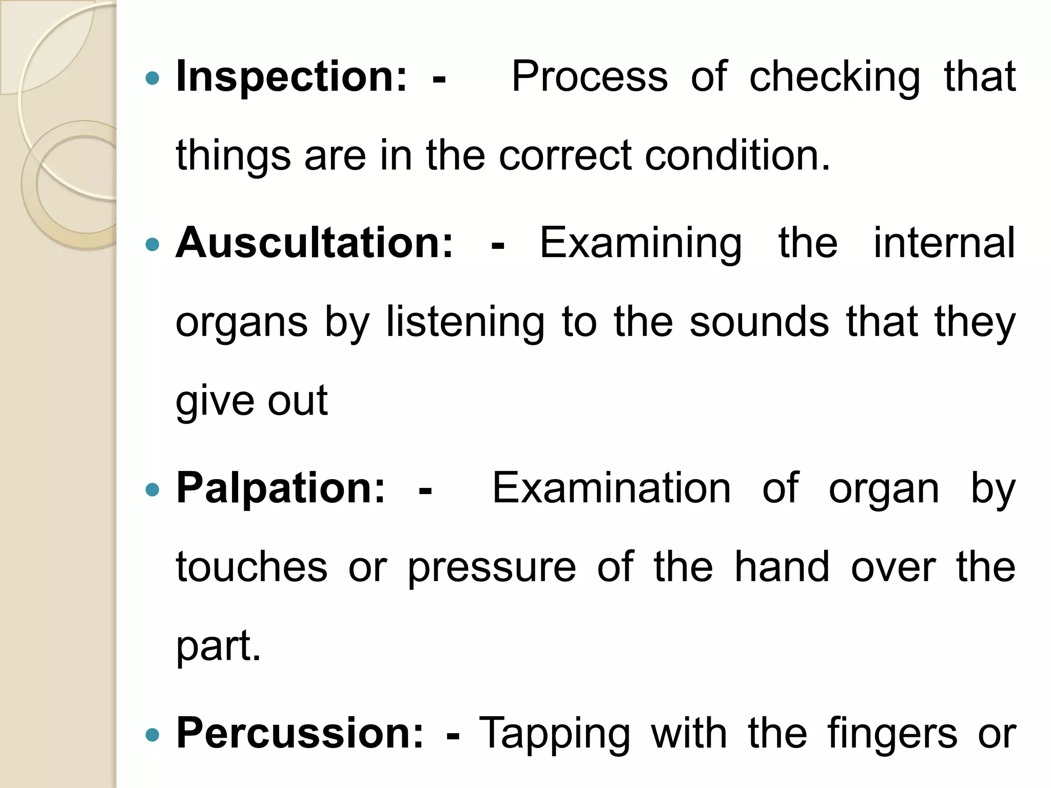    Inspection: -     Process of checking that
    things are in the correct condition.

   Auscultation: - Examining the internal
    organs by listening to the sounds that they
    give out

   Palpation: -     Examination of organ by
    touches or pressure of the hand over the
    part.
   Percussion: - Tapping with the fingers or
 