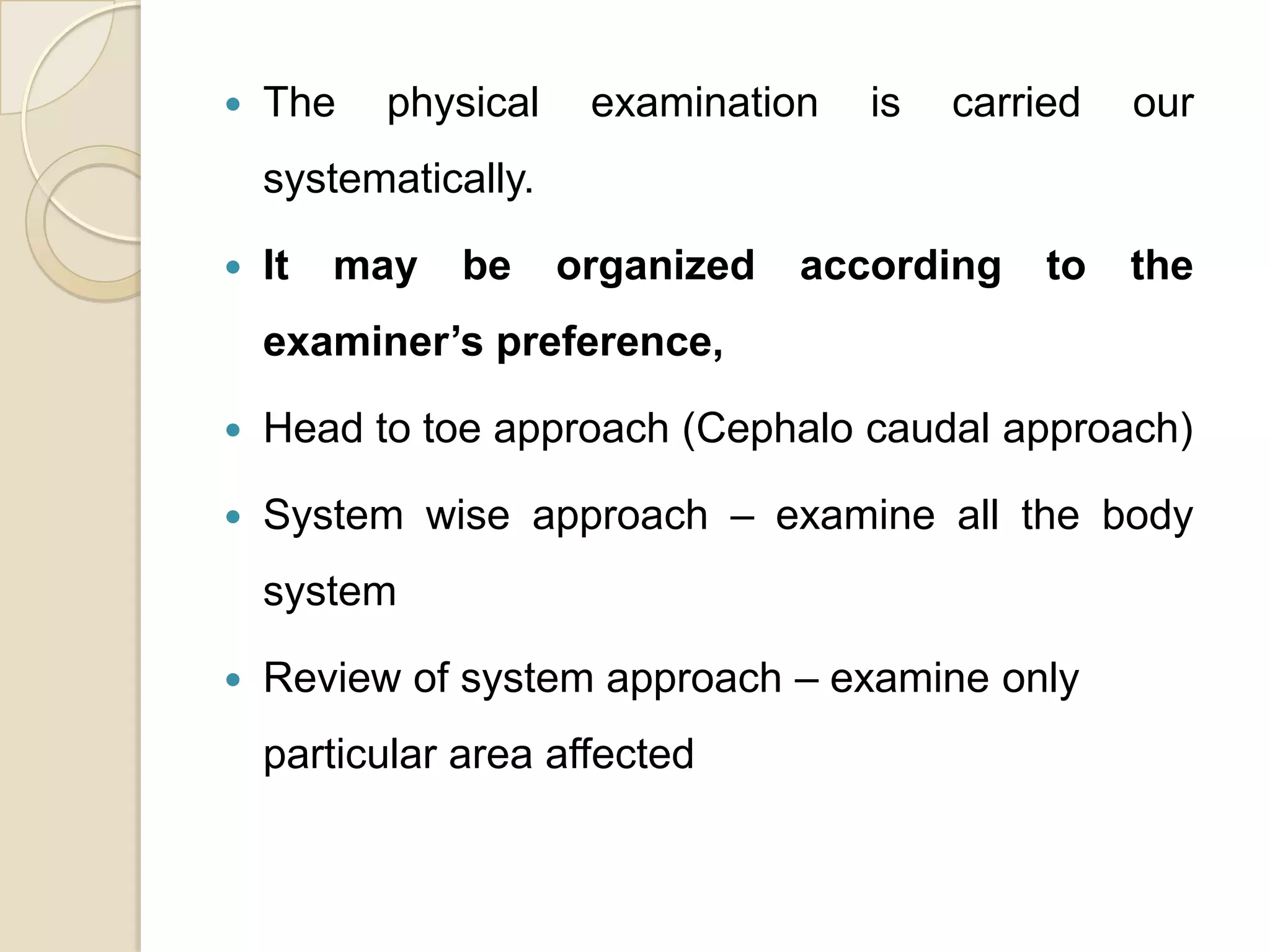    The   physical     examination   is   carried   our
    systematically.

   It   may   be     organized   according    to   the
    examiner’s preference,

   Head to toe approach (Cephalo caudal approach)

   System wise approach – examine all the body
    system

   Review of system approach – examine only
    particular area affected
 