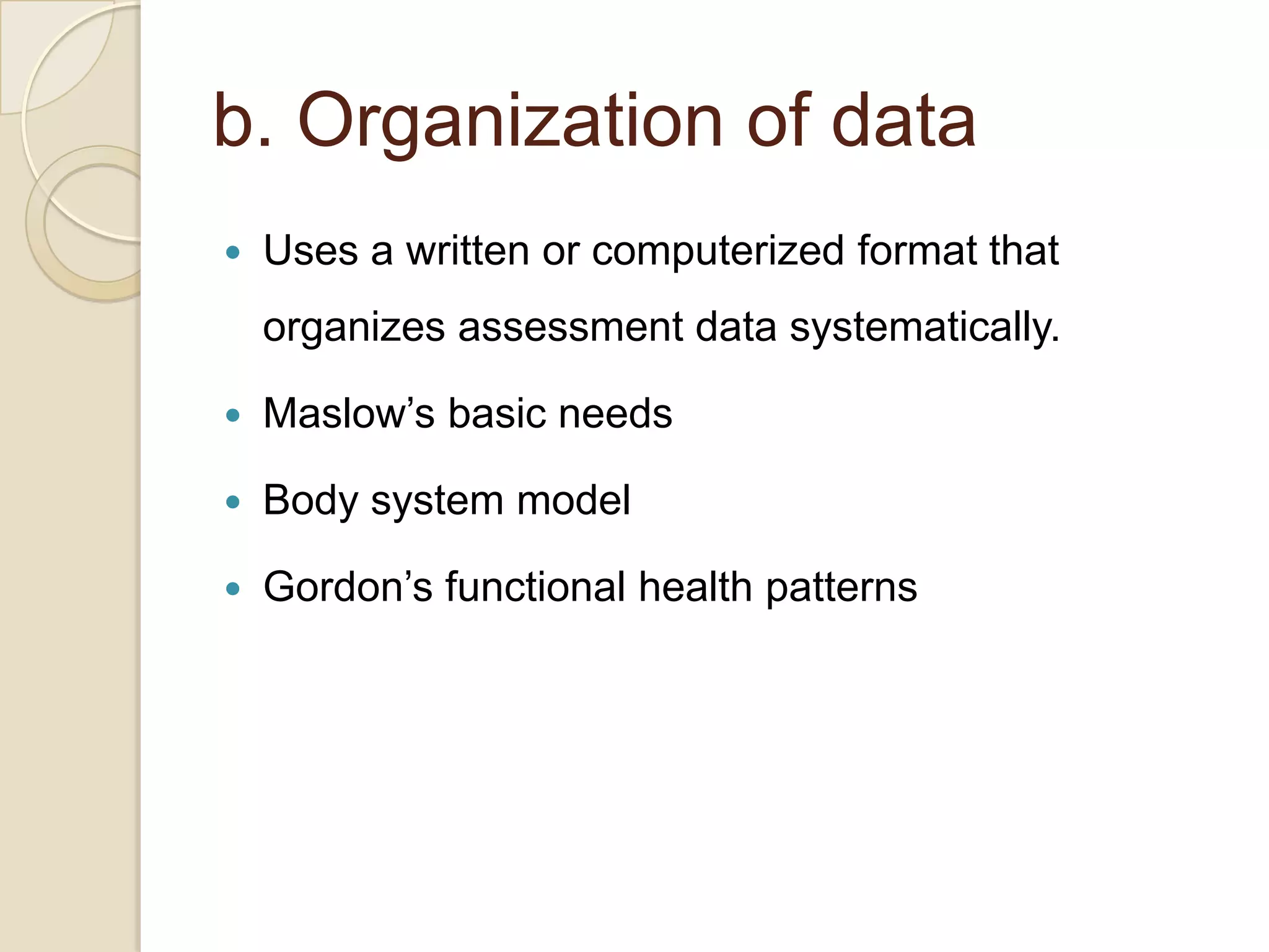 b. Organization of data
   Uses a written or computerized format that
    organizes assessment data systematically.

   Maslow’s basic needs

   Body system model

   Gordon’s functional health patterns
 