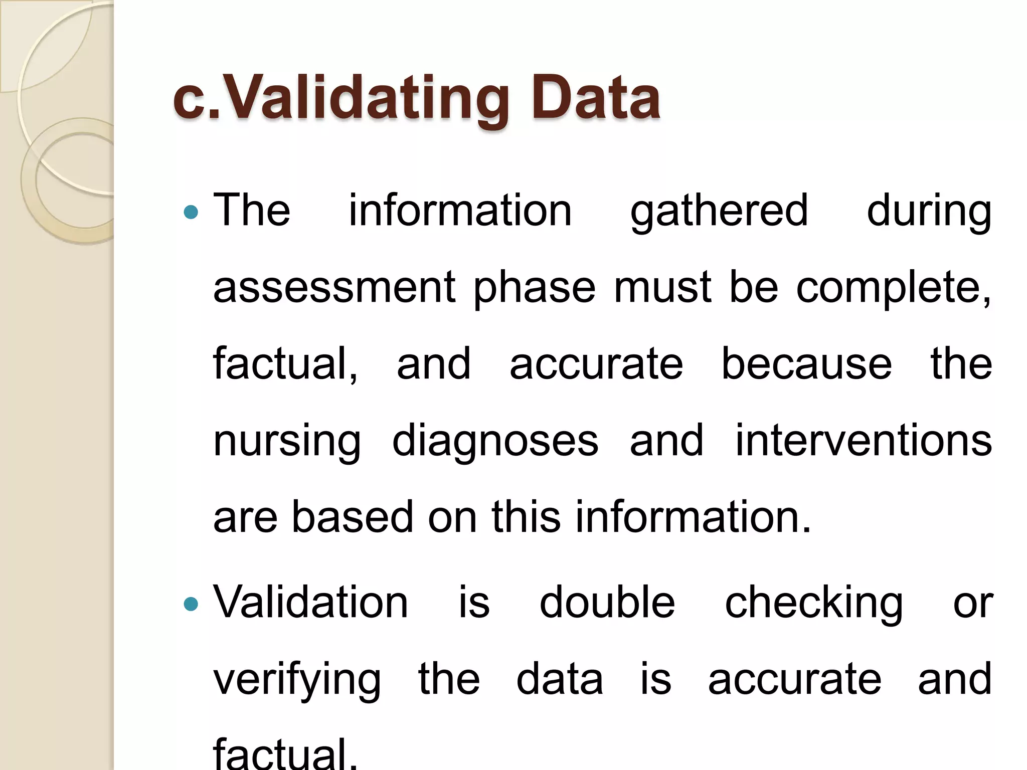c.Validating Data
   The   information    gathered    during
    assessment phase must be complete,
    factual, and accurate because the
    nursing diagnoses and interventions
    are based on this information.
   Validation   is   double   checking   or
    verifying the data is accurate and
 