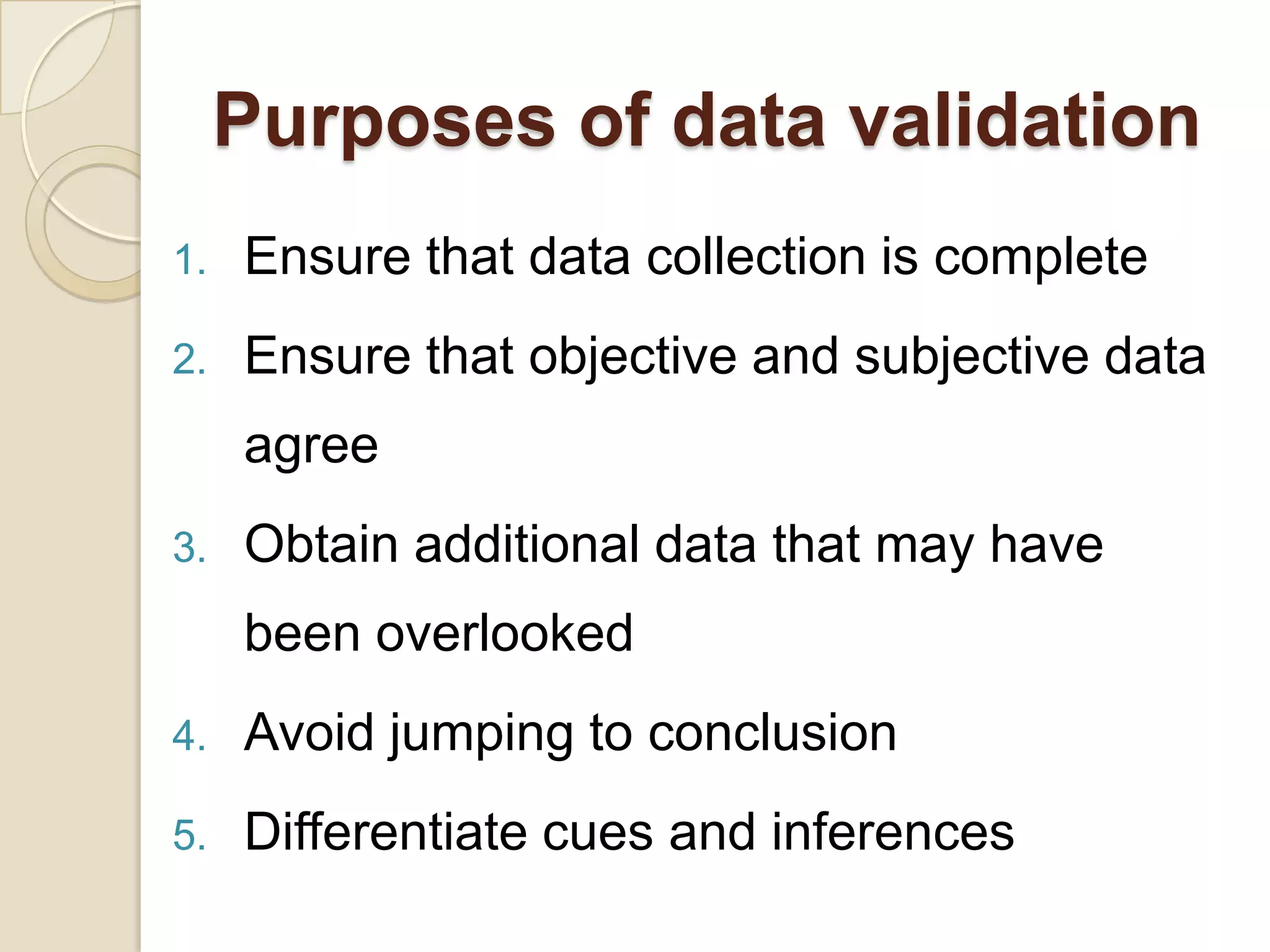 Purposes of data validation
1.   Ensure that data collection is complete
2.   Ensure that objective and subjective data
     agree
3.   Obtain additional data that may have
     been overlooked
4.   Avoid jumping to conclusion
5.   Differentiate cues and inferences
 
