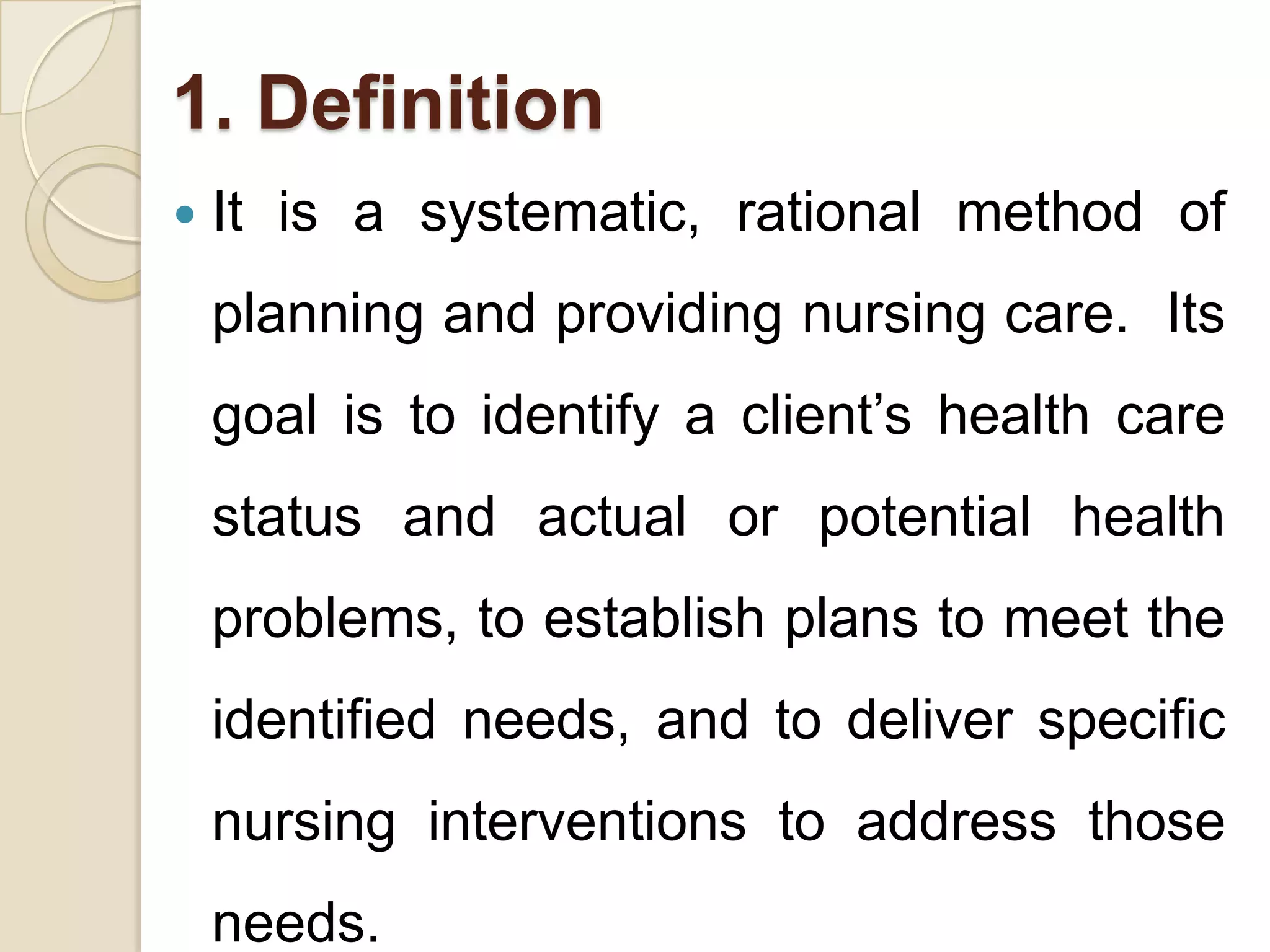 1. Definition
   It is a systematic, rational method of
    planning and providing nursing care. Its
    goal is to identify a client’s health care
    status and actual or potential health
    problems, to establish plans to meet the
    identified needs, and to deliver specific
    nursing interventions to address those
    needs.
 