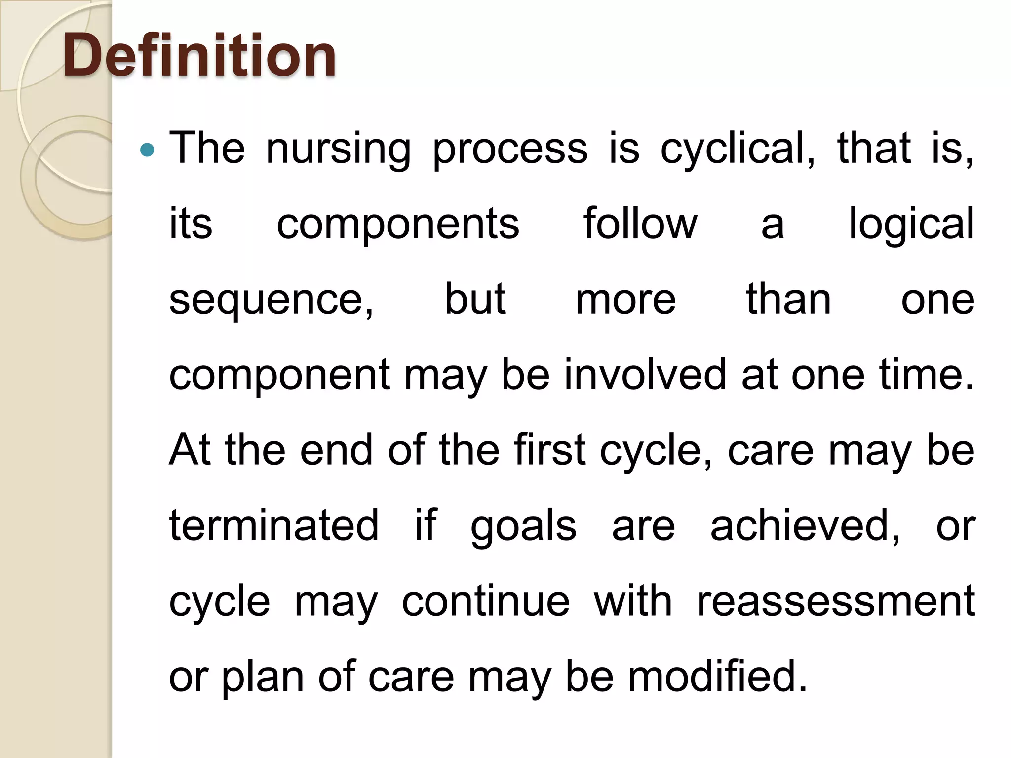 Definition
     The nursing process is cyclical, that is,
      its   components     follow   a      logical
      sequence,     but    more     than     one
      component may be involved at one time.
      At the end of the first cycle, care may be
      terminated if goals are achieved, or
      cycle may continue with reassessment
      or plan of care may be modified.
 