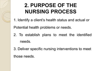 2. PURPOSE OF THE
       NURSING PROCESS
1. Identify a client’s health status and actual or

Potential health problems or needs.

2. To establish plans to meet the identified
    needs.

3. Deliver specific nursing interventions to meet

those needs.
 