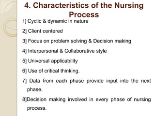 4. Characteristics of the Nursing
            Process
1] Cyclic & dynamic in nature

2] Client centered
3] Focus on problem solving & Decision making
4] Interpersonal & Collaborative style
5] Universal applicability
6] Use of critical thinking.
7] Data from each phase provide input into the next
  phase.
8]Decision making involved in every phase of nursing
  process.
 