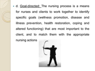    d. Goal-directed: The nursing process is a means
    for nurses and clients to work together to identify
    specific goals (wellness promotion, disease and
    illness prevention, health restoration, coping and
    altered functioning) that are most important to the
    client, and to match them with the appropriate
    nursing actions
 