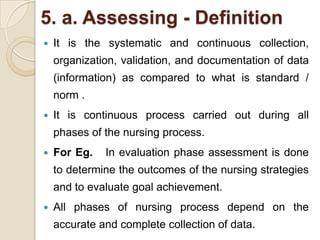 5. a. Assessing - Definition
   It is the systematic and continuous collection,
    organization, validation, and documentation of data
    (information) as compared to what is standard /
    norm .
   It is continuous process carried out during all
    phases of the nursing process.
   For Eg.   In evaluation phase assessment is done
    to determine the outcomes of the nursing strategies
    and to evaluate goal achievement.
   All phases of nursing process depend on the
    accurate and complete collection of data.
 