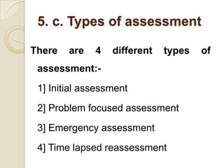 5. c. Types of assessment

There   are   4   different   types   of
 assessment:-
 1] Initial assessment
 2] Problem focused assessment
 3] Emergency assessment
 4] Time lapsed reassessment
 