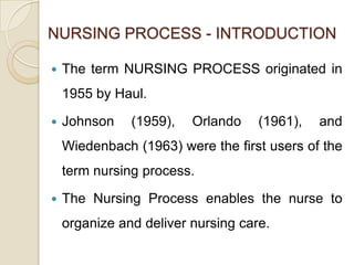 NURSING PROCESS - INTRODUCTION

   The term NURSING PROCESS originated in
    1955 by Haul.

   Johnson    (1959),   Orlando    (1961),   and
    Wiedenbach (1963) were the first users of the
    term nursing process.

   The Nursing Process enables the nurse to
    organize and deliver nursing care.
 