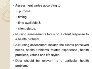    Assessment varies according to
    ◦ purpose,
    ◦ timing,
    ◦ time available &
    ◦ client status.
   Nursing assessments focus on a client response to
    a health problem.
   A Nursing assessment include the clients perceived
    needs, health problems, related experience , health
    practices, values and life styles.
   Data should be relevant to a particular health
    problem.
 