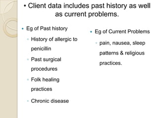• Client data includes past history as well
           as current problems.
   Eg of Past history
                                  Eg of Current Problems
    ◦ History of allergic to
                                   ◦ pain, nausea, sleep
      penicillin
                                    patterns & religious
    ◦ Past surgical
                                    practices.
      procedures

    ◦ Folk healing
      practices

    ◦ Chronic disease
 