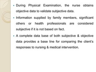   During Physical Examination, the nurse obtains
    objective data to validate subjective data.

   Information supplied by family members, significant
    others   or   health    professionals    are   considered
    subjective if it is not based on fact.

   A complete data base of both subjective & objective
    data provides a base line for comparing the client’s
    responses to nursing & medical intervention.
 