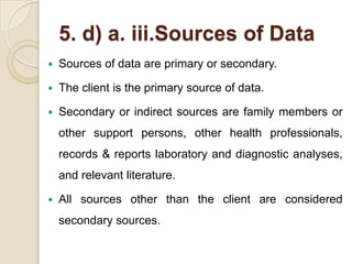 5. d) a. iii.Sources of Data
   Sources of data are primary or secondary.

   The client is the primary source of data.

   Secondary or indirect sources are family members or
    other support persons, other health professionals,
    records & reports laboratory and diagnostic analyses,
    and relevant literature.

   All sources other than the client are considered
    secondary sources.
 