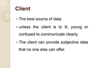Client
   The best source of data
   unless the client is to ill, young or
    confused to communicate clearly.
   The client can provide subjective data
    that no one else can offer.
 