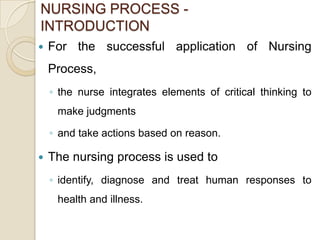 NURSING PROCESS -
INTRODUCTION
   For the successful application of Nursing
    Process,
    ◦ the nurse integrates elements of critical thinking to
     make judgments

    ◦ and take actions based on reason.

   The nursing process is used to
    ◦ identify, diagnose and treat human responses to
     health and illness.
 
