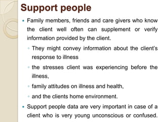 Support people
   Family members, friends and care givers who know
    the client well often can supplement or verify
    information provided by the client.
    ◦ They might convey information about the client’s
      response to illness
    ◦ the stresses client was experiencing before the
      illness,
    ◦ family attitudes on illness and health,
    ◦ and the clients home environment.
   Support people data are very important in case of a
    client who is very young unconscious or confused.
 