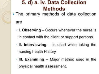 5. d) a. iv. Data Collection
                  Methods
   The primary methods of data collection
    are
    ◦ I. Observing – Occurs whenever the nurse is
     in contact with the client or support persons.

    ◦ II. Interviewing – is used while taking the
     nursing health History

    ◦ III. Examining – Major method used in the
     physical health assessment.
 