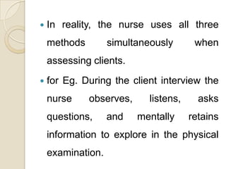    In reality, the nurse uses all three
    methods        simultaneously       when
    assessing clients.
   for Eg. During the client interview the
    nurse     observes,     listens,     asks
    questions,     and    mentally     retains
    information to explore in the physical
    examination.
 