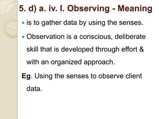 5. d) a. iv. I. Observing - Meaning
   is to gather data by using the senses.
   Observation is a conscious, deliberate
    skill that is developed through effort &
    with an organized approach.
Eg. Using the senses to observe client
    data.
 