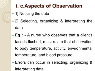 i. c.Aspects of Observation
   1] Noticing the data
   2] Selecting, organizing & interpreting the
    data
   Eg : - A nurse who observes that a client’s
    face is flushed, must relate that observation
    to body temperature, activity, environmental
    temperature, and blood pressure.
   Errors can occur in selecting, organizing &
    interpreting data.
 