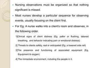    Nursing observations must be organized so that nothing
    significant is missed.

   Most nurses develop a particular sequence for observing
    events, usually focusing on the client first.

   For Eg. A nurse walks into a client’s room and observes, in
    the following order.
    1]Clinical signs of client distress (Eg. pallor or flushing, labored
      breathing, and behavior indicating pain or emotional distress)

    2] Threats to clients safety, real or anticipated (Eg. a lowered side rail)

    3]The presence and functioning of associated equipment (Eg.
      Equipment & oxygen)

    4] The immediate environment, including the people in it.
 