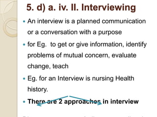 5. d) a. iv. II. Interviewing
   An interview is a planned communication
    or a conversation with a purpose
   for Eg. to get or give information, identify
    problems of mutual concern, evaluate
    change, teach
   Eg. for an Interview is nursing Health
    history.
   There are 2 approaches in interview
 
