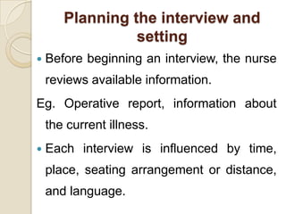 Planning the interview and
                 setting
   Before beginning an interview, the nurse
    reviews available information.
Eg. Operative report, information about
    the current illness.
   Each interview is influenced by time,
    place, seating arrangement or distance,
    and language.
 