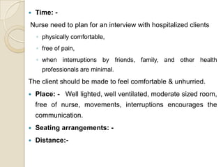    Time: -
Nurse need to plan for an interview with hospitalized clients
    ◦ physically comfortable,
    ◦ free of pain,
    ◦ when interruptions by friends, family, and other health
      professionals are minimal.
The client should be made to feel comfortable & unhurried.
   Place: - Well lighted, well ventilated, moderate sized room,
    free of nurse, movements, interruptions encourages the
    communication.
   Seating arrangements: -
   Distance:-
 