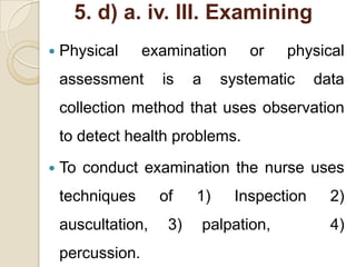 5. d) a. iv. III. Examining
   Physical      examination       or     physical
    assessment      is    a     systematic     data
    collection method that uses observation
    to detect health problems.
   To conduct examination the nurse uses
    techniques      of    1)      Inspection     2)
    auscultation,    3)       palpation,         4)
    percussion.
 