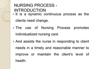 NURSING PROCESS -
INTRODUCTION
   It is a dynamic continuous process as the
    clients need change.

   The use of Nursing Process promotes
    individualized nursing care

   And assists the nurse in responding to client
    needs in a timely and reasonable manner to
    improve or maintain the client’s level of
    health.
 