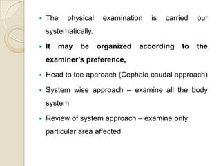    The   physical     examination   is   carried   our
    systematically.

   It   may   be     organized   according    to   the
    examiner’s preference,

   Head to toe approach (Cephalo caudal approach)

   System wise approach – examine all the body
    system

   Review of system approach – examine only
    particular area affected
 