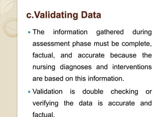 c.Validating Data
   The   information    gathered    during
    assessment phase must be complete,
    factual, and accurate because the
    nursing diagnoses and interventions
    are based on this information.
   Validation   is   double   checking   or
    verifying the data is accurate and
 