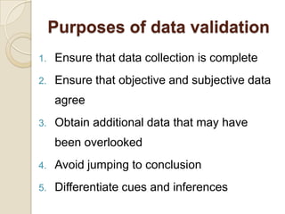Purposes of data validation
1.   Ensure that data collection is complete
2.   Ensure that objective and subjective data
     agree
3.   Obtain additional data that may have
     been overlooked
4.   Avoid jumping to conclusion
5.   Differentiate cues and inferences
 