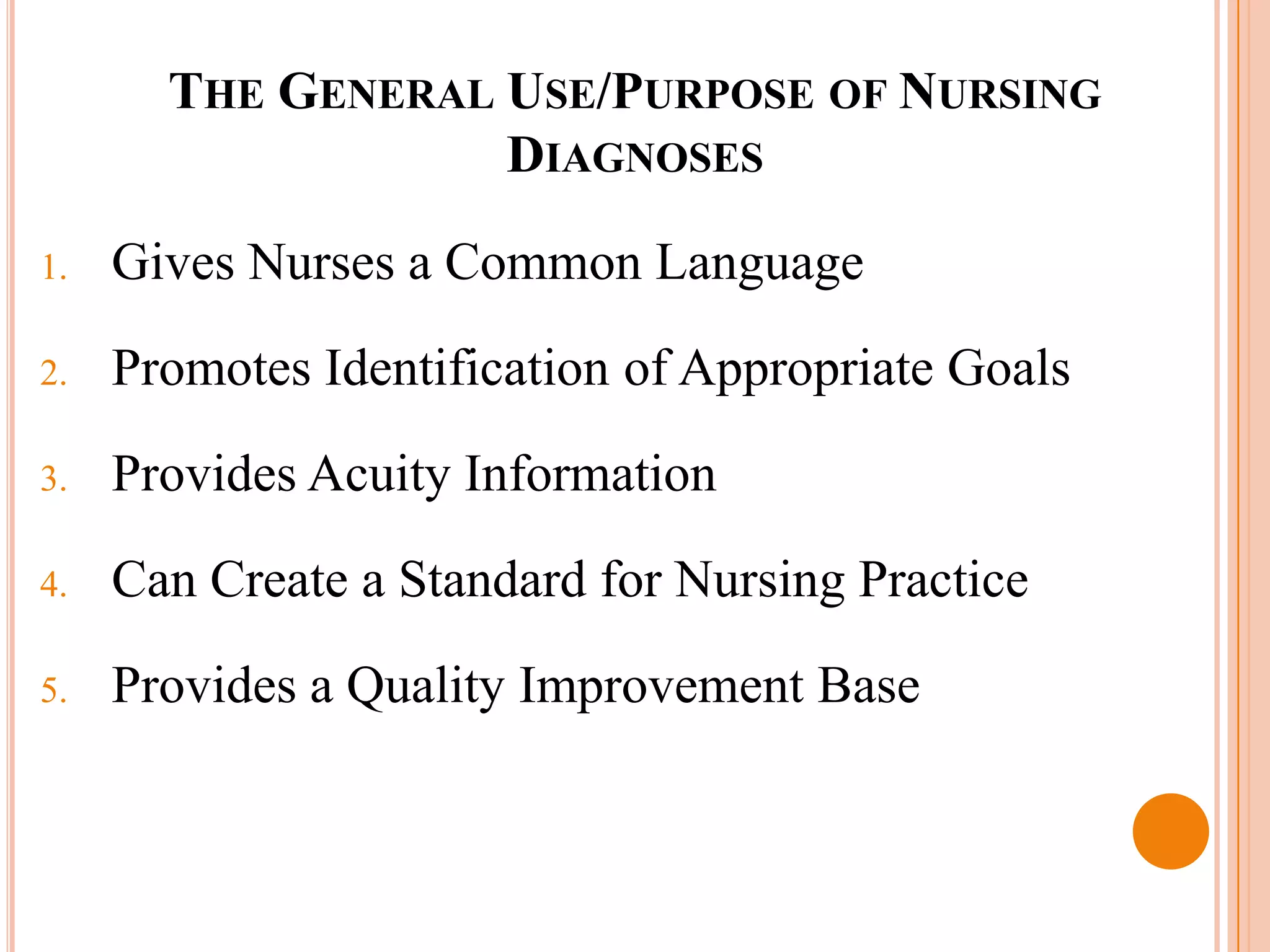 THE GENERAL USE/PURPOSE OF NURSING
                   DIAGNOSES

1.   Gives Nurses a Common Language

2.   Promotes Identification of Appropriate Goals
3.   Provides Acuity Information

4.   Can Create a Standard for Nursing Practice
5.   Provides a Quality Improvement Base
 