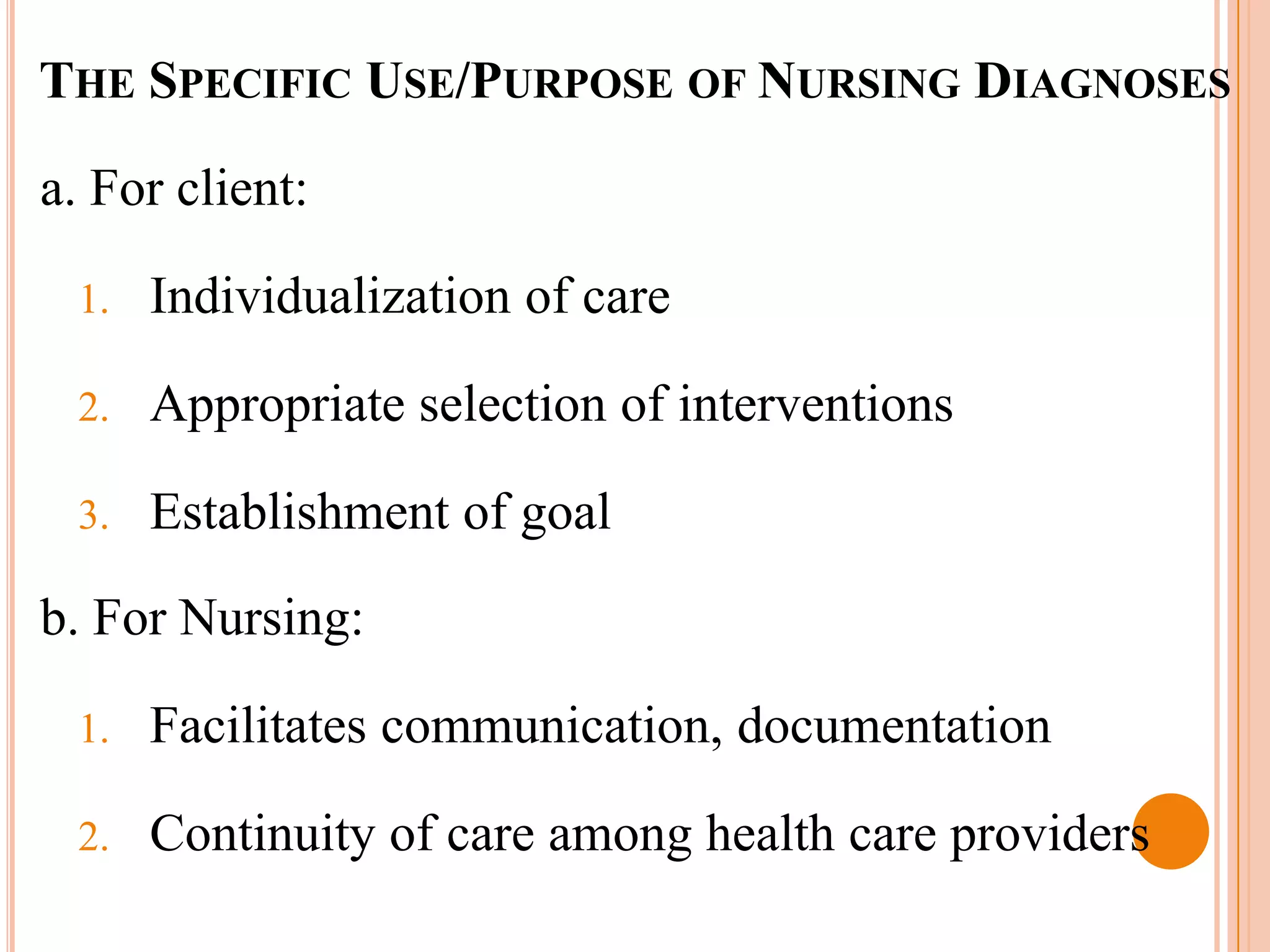 THE SPECIFIC USE/PURPOSE OF NURSING DIAGNOSES

a. For client:

 1.   Individualization of care

 2.   Appropriate selection of interventions

 3.   Establishment of goal

b. For Nursing:

 1.   Facilitates communication, documentation

 2.   Continuity of care among health care providers
 