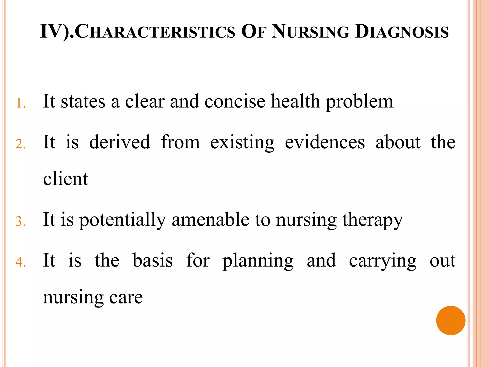 IV).CHARACTERISTICS OF NURSING DIAGNOSIS


1.   It states a clear and concise health problem

2.   It is derived from existing evidences about the
     client

3.   It is potentially amenable to nursing therapy
4.   It is the basis for planning and carrying out
     nursing care
 