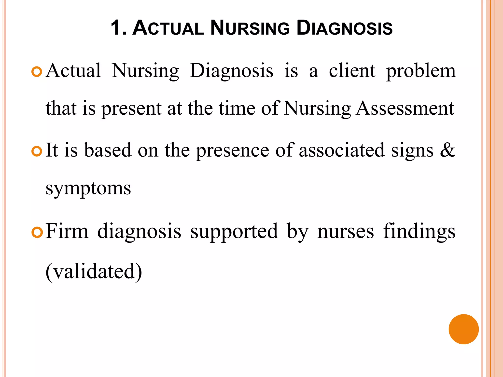 1. ACTUAL NURSING DIAGNOSIS

 Actual    Nursing Diagnosis is a client problem
  that is present at the time of Nursing Assessment

 It   is based on the presence of associated signs &
  symptoms

 Firm    diagnosis supported by nurses findings
  (validated)
 