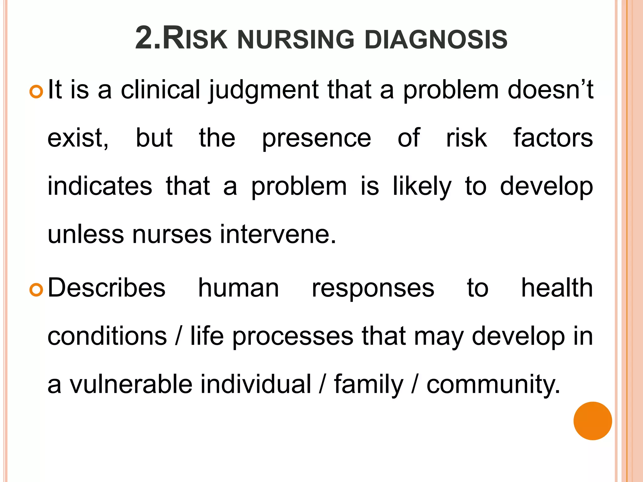 2.RISK NURSING DIAGNOSIS
 It   is a clinical judgment that a problem doesn’t
  exist, but the presence of risk factors
  indicates that a problem is likely to develop
  unless nurses intervene.

 Describes      human     responses     to   health
  conditions / life processes that may develop in
  a vulnerable individual / family / community.
 
