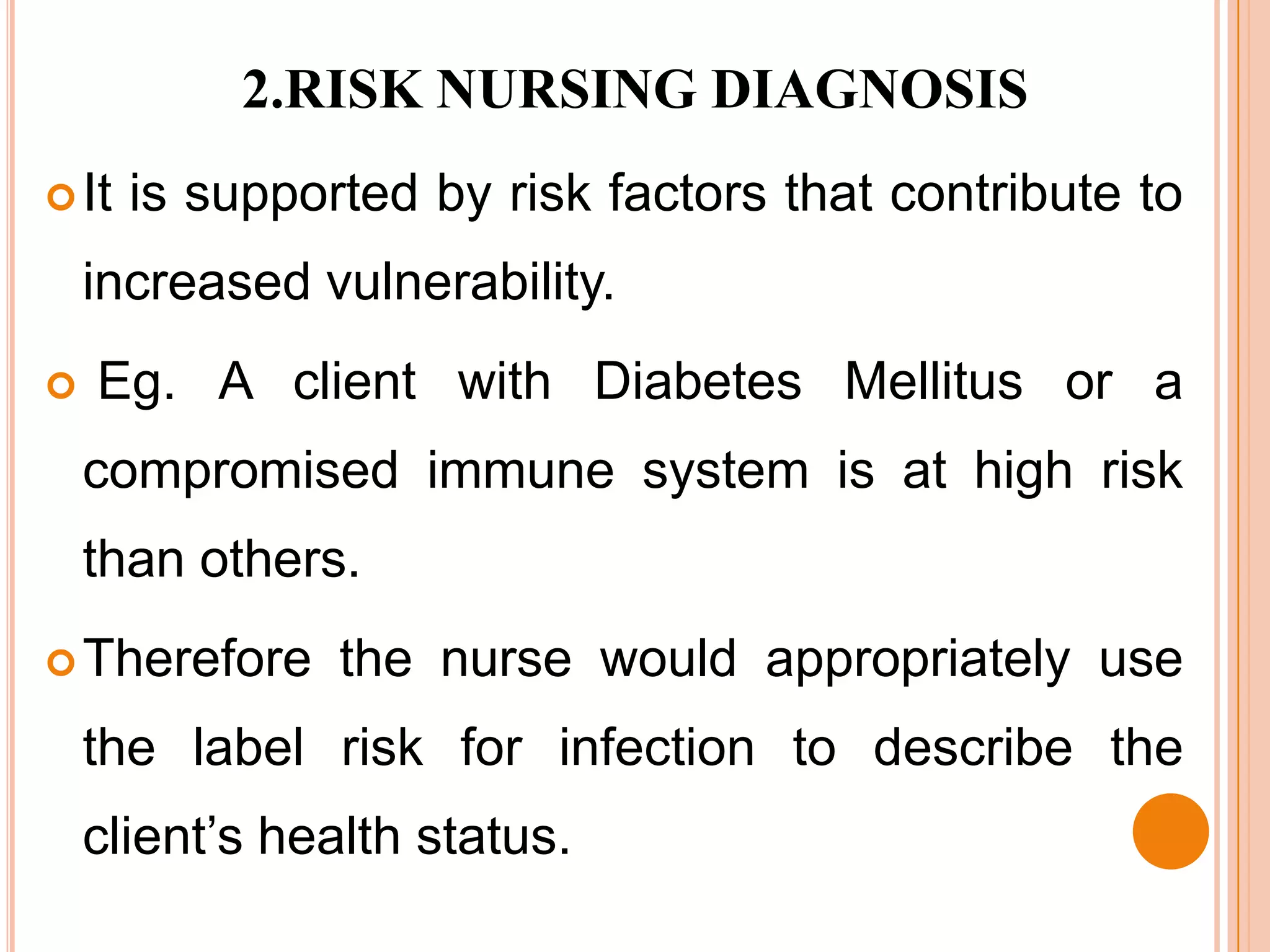 2.RISK NURSING DIAGNOSIS
 It   is supported by risk factors that contribute to
    increased vulnerability.
   Eg. A client with Diabetes Mellitus or a
    compromised immune system is at high risk
    than others.
 Therefore     the nurse would appropriately use
    the label risk for infection to describe the
    client’s health status.
 