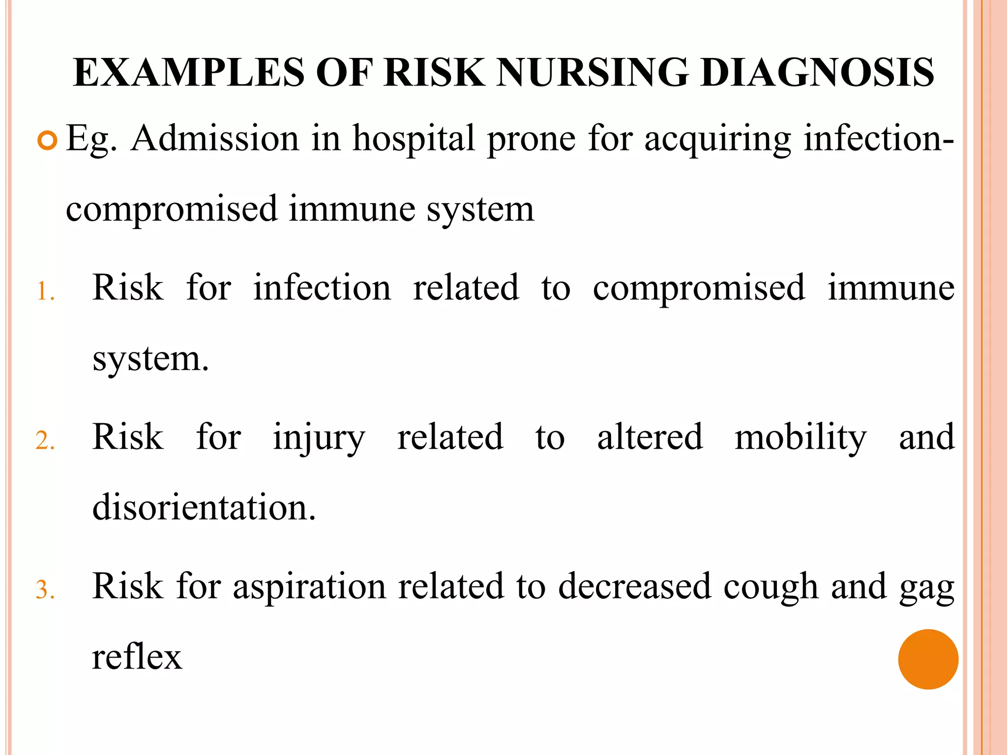 EXAMPLES OF RISK NURSING DIAGNOSIS
 Eg.   Admission in hospital prone for acquiring infection-
     compromised immune system

1.    Risk for infection related to compromised immune
      system.

2.    Risk for injury related to altered mobility and
      disorientation.

3.    Risk for aspiration related to decreased cough and gag
      reflex
 