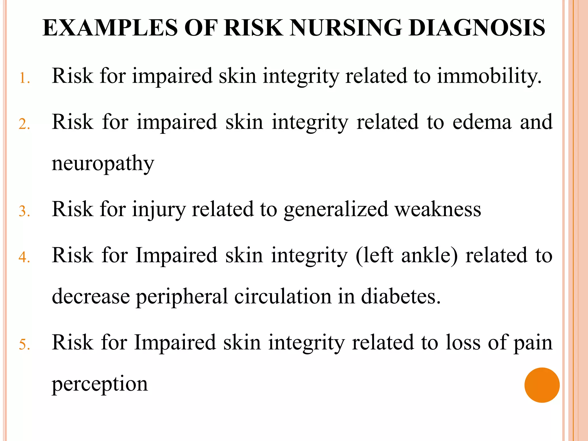 EXAMPLES OF RISK NURSING DIAGNOSIS
1.   Risk for impaired skin integrity related to immobility.

2.   Risk for impaired skin integrity related to edema and
     neuropathy

3.   Risk for injury related to generalized weakness

4.   Risk for Impaired skin integrity (left ankle) related to
     decrease peripheral circulation in diabetes.

5.   Risk for Impaired skin integrity related to loss of pain
     perception
 