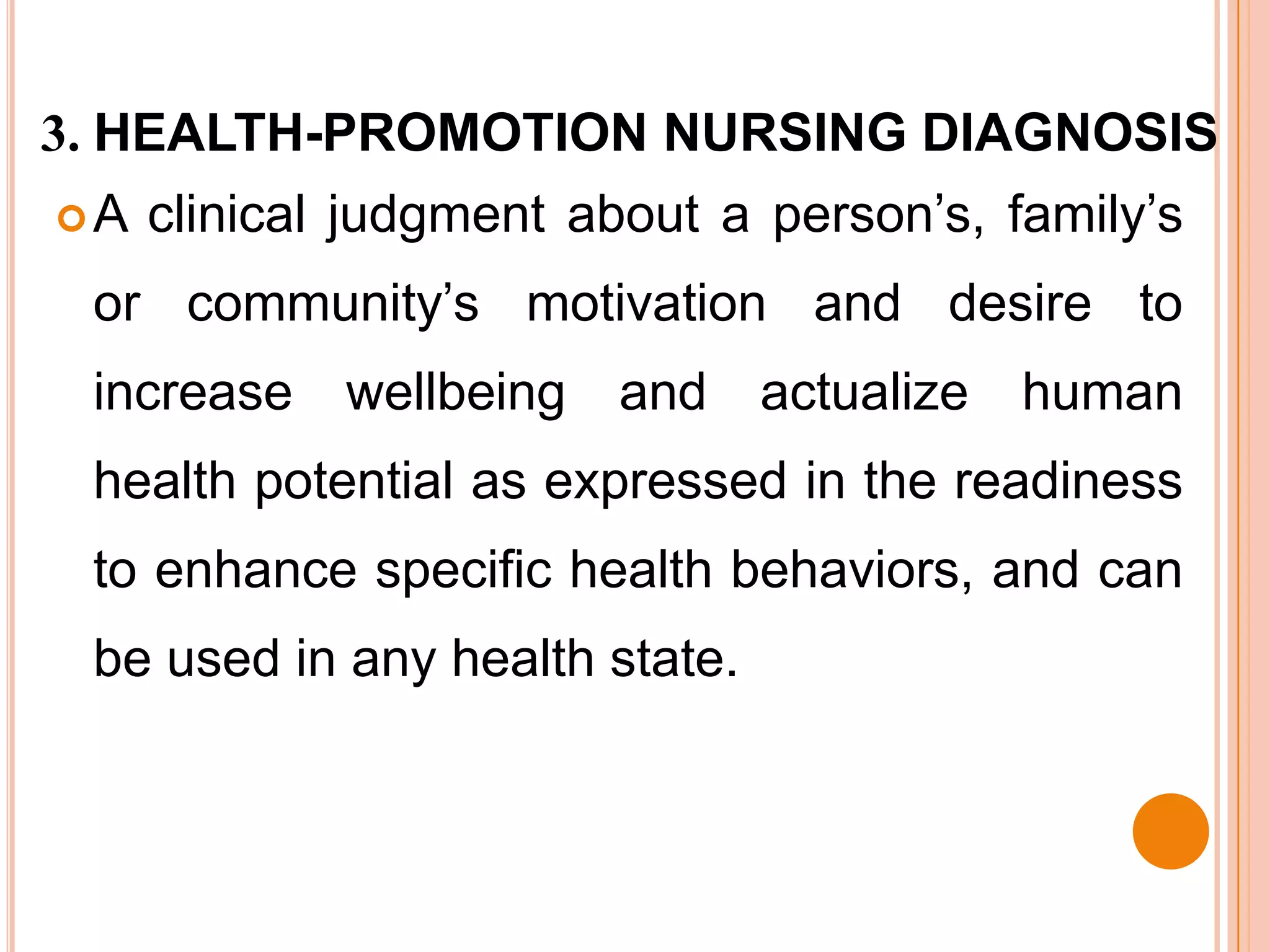 3. HEALTH-PROMOTION NURSING DIAGNOSIS
A   clinical judgment about a person’s, family’s
 or community’s motivation and desire to
 increase    wellbeing   and    actualize   human
 health potential as expressed in the readiness
 to enhance specific health behaviors, and can
 be used in any health state.
 