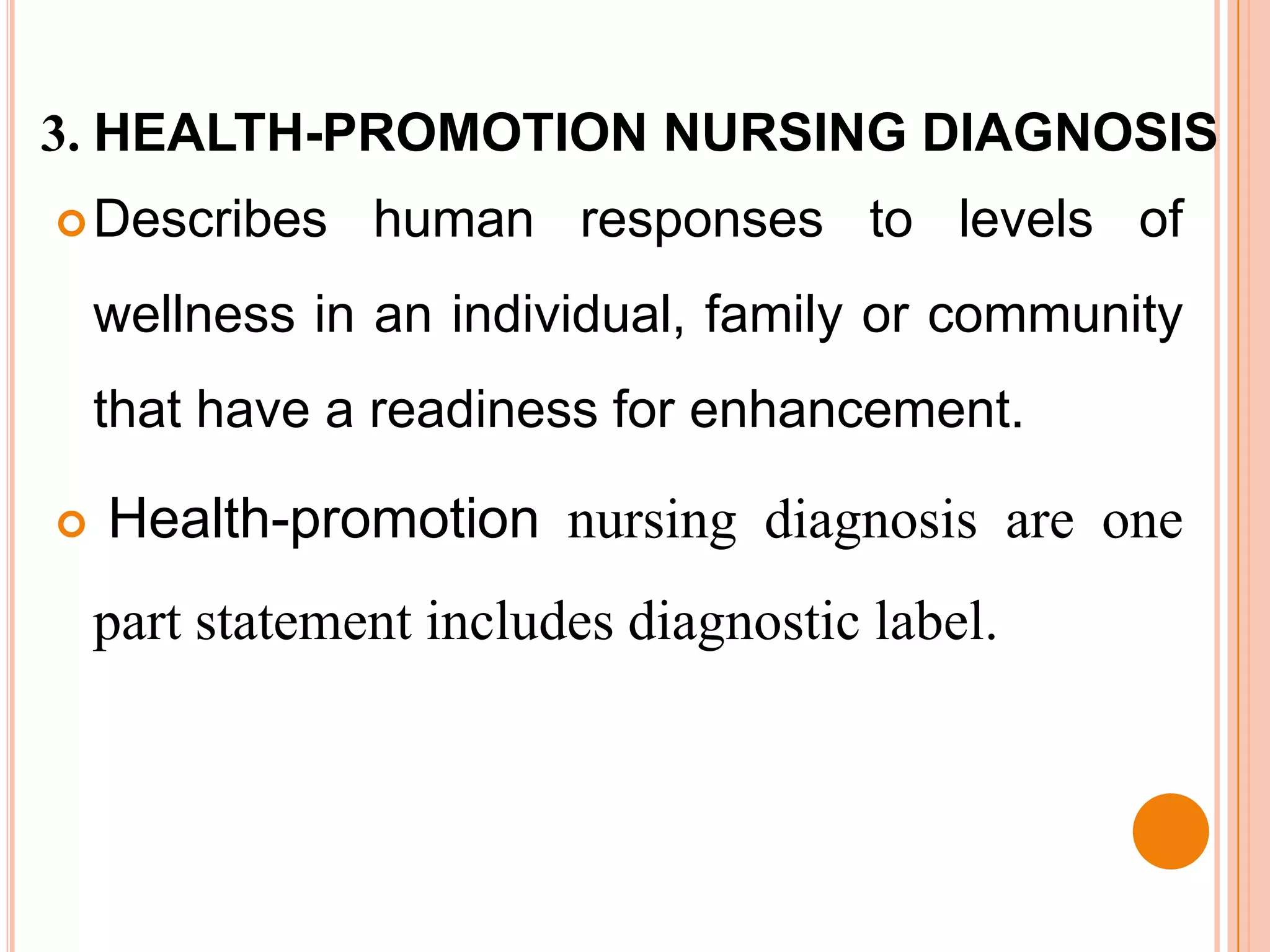 3. HEALTH-PROMOTION NURSING DIAGNOSIS
 Describes     human responses to levels of
    wellness in an individual, family or community
    that have a readiness for enhancement.

   Health-promotion nursing diagnosis are one
    part statement includes diagnostic label.
 