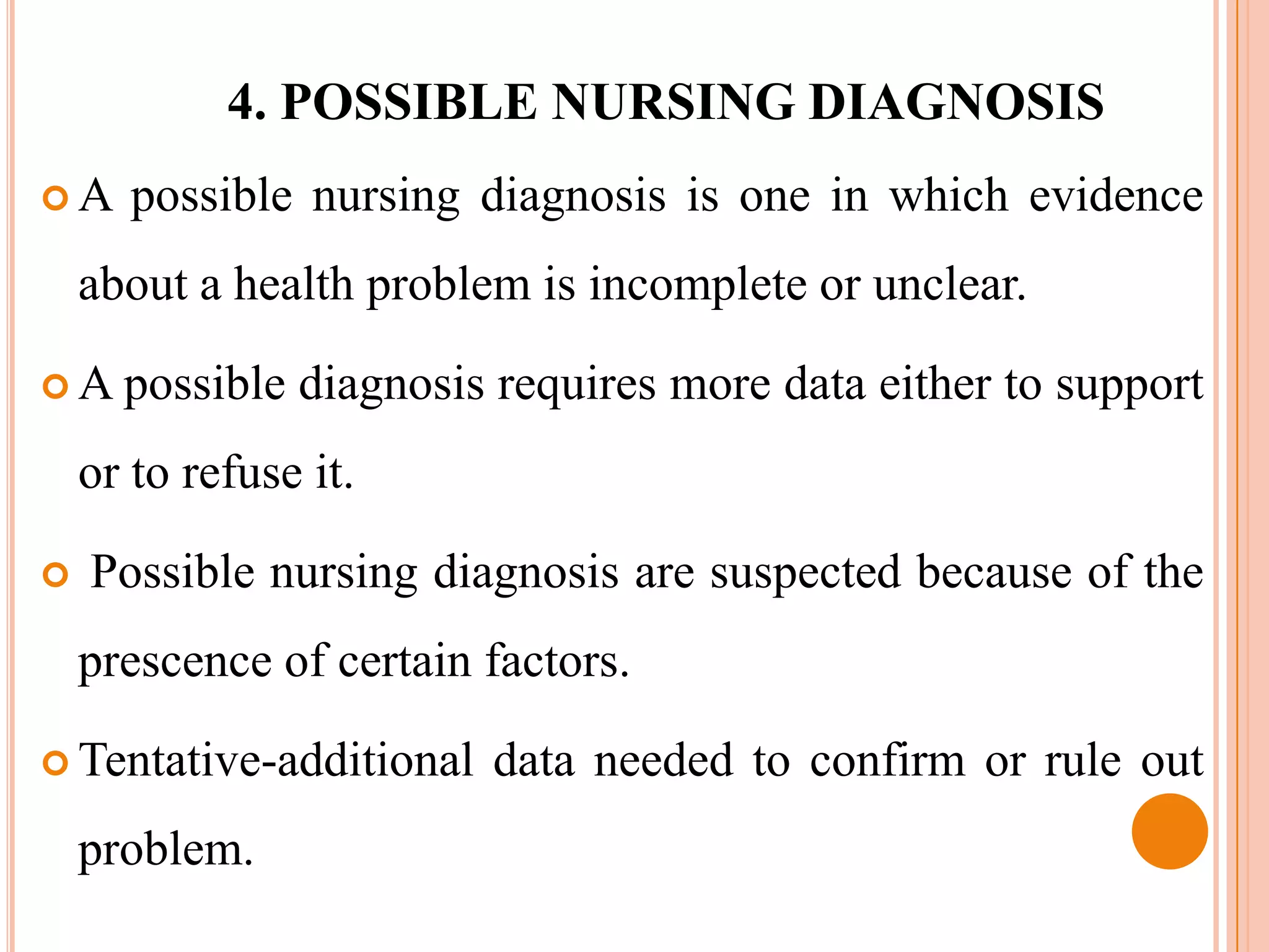 4. POSSIBLE NURSING DIAGNOSIS
A     possible nursing diagnosis is one in which evidence
    about a health problem is incomplete or unclear.

 A possible    diagnosis requires more data either to support
    or to refuse it.

   Possible nursing diagnosis are suspected because of the
    prescence of certain factors.

 Tentative-additional   data needed to confirm or rule out
    problem.
 