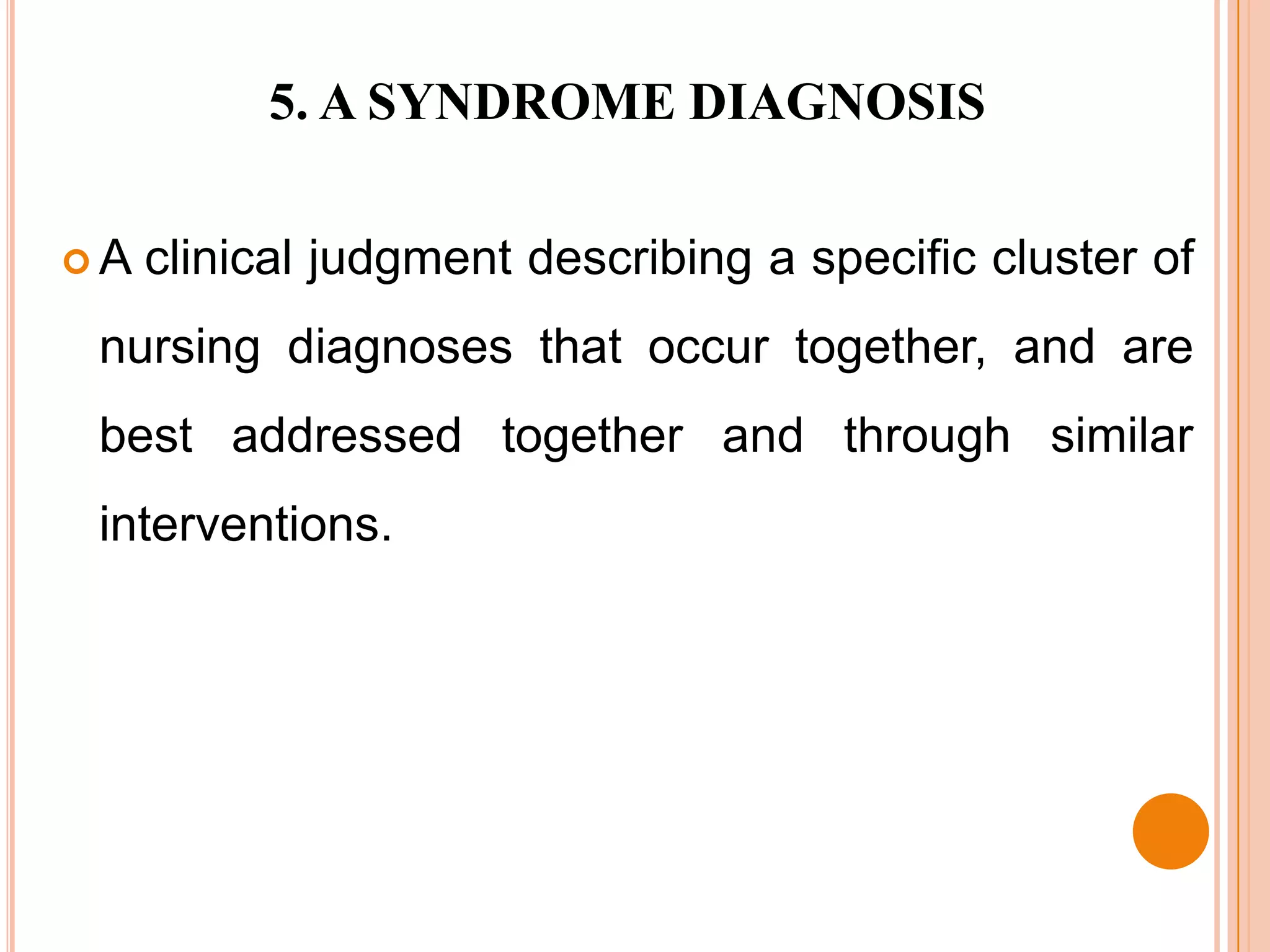 5. A SYNDROME DIAGNOSIS

A   clinical judgment describing a specific cluster of
 nursing diagnoses that occur together, and are
 best addressed together and through similar
 interventions.
 