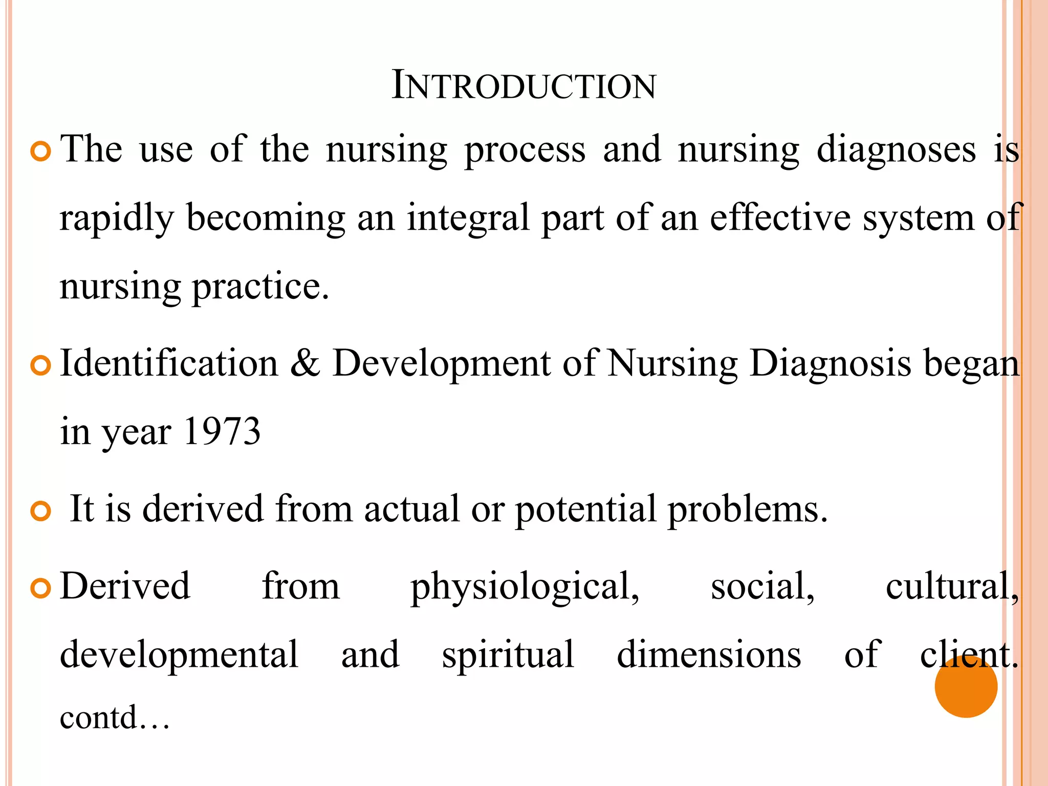 INTRODUCTION
 The   use of the nursing process and nursing diagnoses is
    rapidly becoming an integral part of an effective system of
    nursing practice.
 Identification   & Development of Nursing Diagnosis began
    in year 1973
   It is derived from actual or potential problems.
 Derived       from          physiological,    social,        cultural,
    developmental       and    spiritual   dimensions     of     client.
    contd…
 