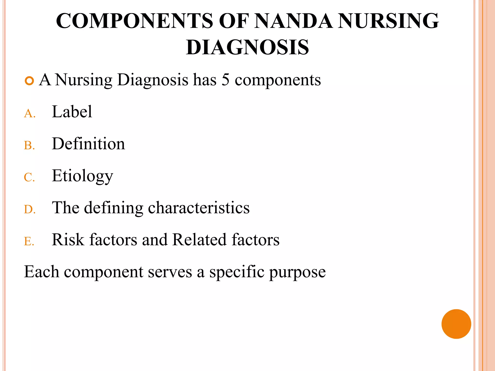 COMPONENTS OF NANDA NURSING
             DIAGNOSIS
 A Nursing     Diagnosis has 5 components
A.   Label
B.   Definition
C.   Etiology
D.   The defining characteristics
E.   Risk factors and Related factors
Each component serves a specific purpose
 
