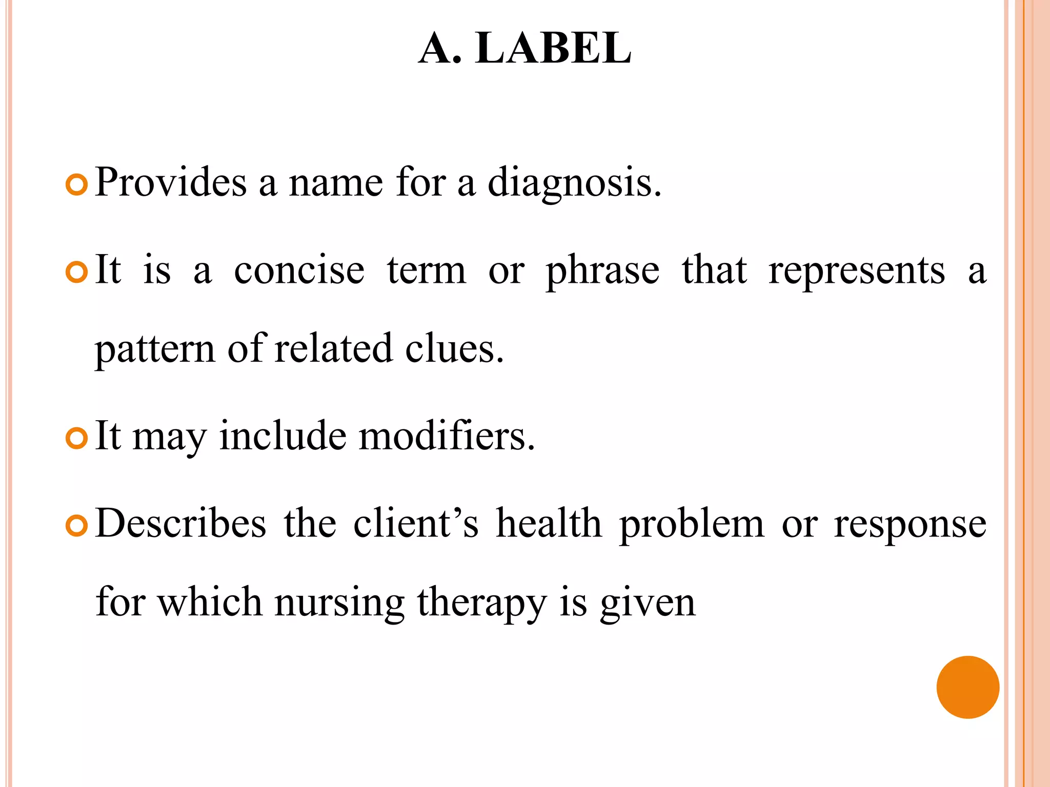 A. LABEL

 Provides   a name for a diagnosis.

 It   is a concise term or phrase that represents a
  pattern of related clues.

 It   may include modifiers.

 Describes    the client’s health problem or response
  for which nursing therapy is given
 